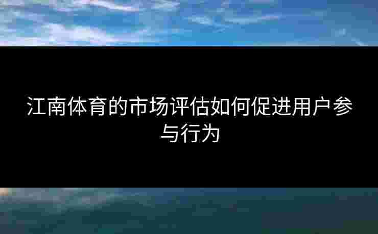 江南体育的市场评估如何促进用户参与行为