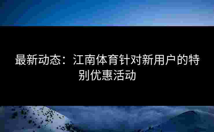 最新动态：江南体育针对新用户的特别优惠活动