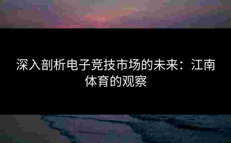 深入剖析电子竞技市场的未来：江南体育的观察