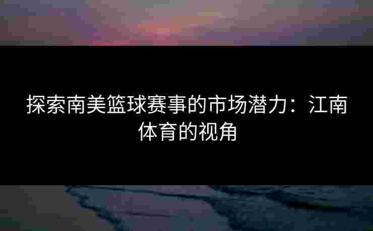 探索南美篮球赛事的市场潜力：江南体育的视角